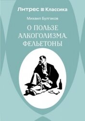 Читать книгу О пользе алкоголизма. Фельетоны, автор Булгаков Михаил Александрович О пользе алкоголизма. Фельетоны - Булгаков Михаил Александрович